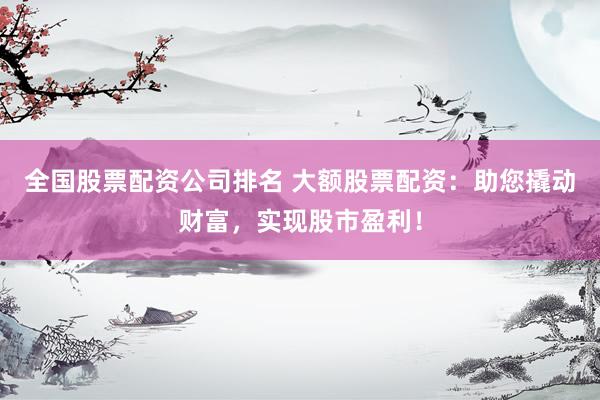 全国股票配资公司排名 大额股票配资：助您撬动财富，实现股市盈利！