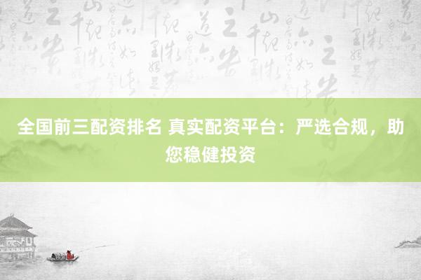 全国前三配资排名 真实配资平台：严选合规，助您稳健投资