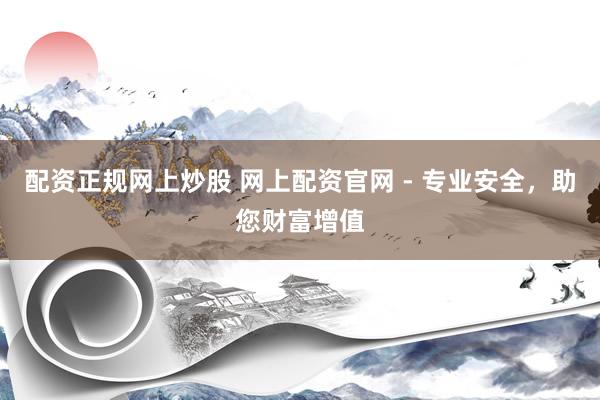 配资正规网上炒股 网上配资官网 - 专业安全，助您财富增值