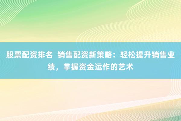 股票配资排名  销售配资新策略：轻松提升销售业绩，掌握资金运作的艺术