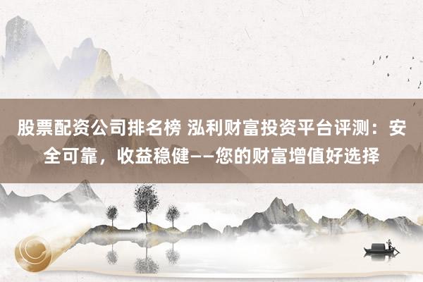 股票配资公司排名榜 泓利财富投资平台评测：安全可靠，收益稳健——您的财富增值好选择