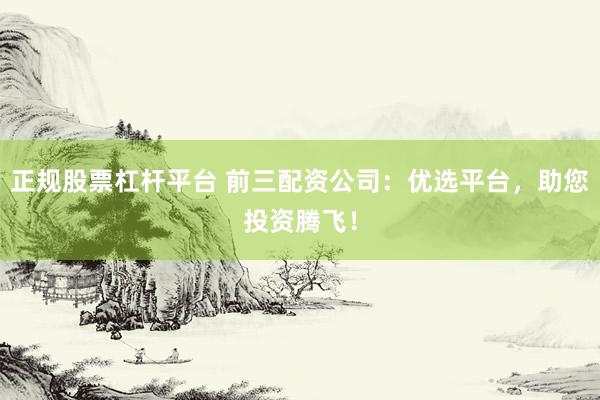 正规股票杠杆平台 前三配资公司：优选平台，助您投资腾飞！
