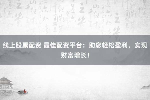 线上股票配资 最佳配资平台：助您轻松盈利，实现财富增长！