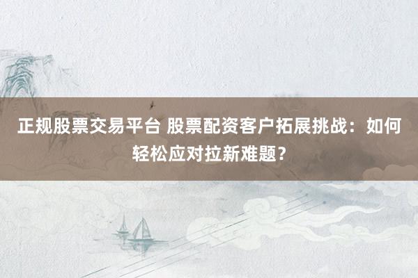 正规股票交易平台 股票配资客户拓展挑战：如何轻松应对拉新难题？