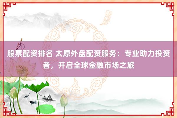 股票配资排名 太原外盘配资服务：专业助力投资者，开启全球金融市场之旅