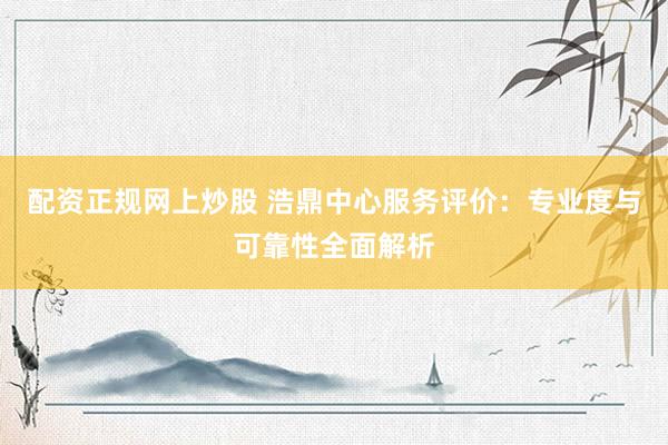 配资正规网上炒股 浩鼎中心服务评价：专业度与可靠性全面解析