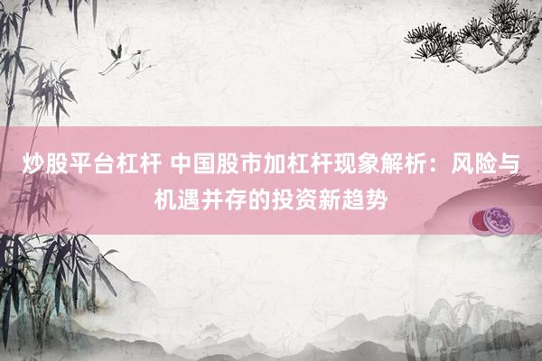 炒股平台杠杆 中国股市加杠杆现象解析：风险与机遇并存的投资新趋势