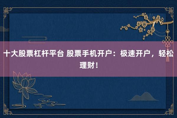 十大股票杠杆平台 股票手机开户：极速开户，轻松理财！