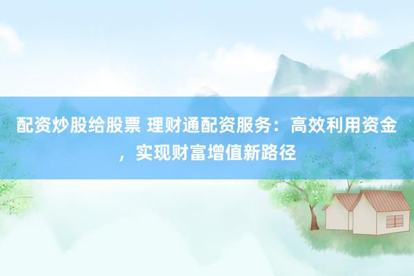 配资炒股给股票 理财通配资服务：高效利用资金，实现财富增值新路径