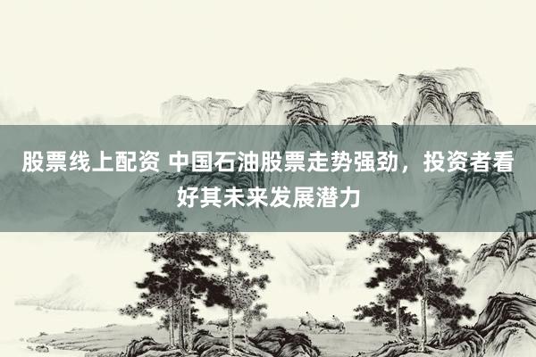 股票线上配资 中国石油股票走势强劲，投资者看好其未来发展潜力