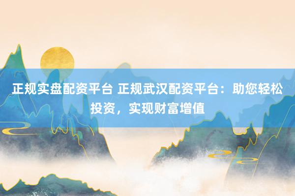 正规实盘配资平台 正规武汉配资平台：助您轻松投资，实现财富增值