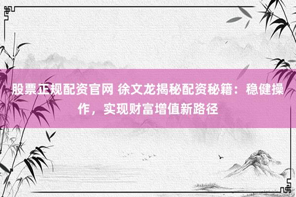 股票正规配资官网 徐文龙揭秘配资秘籍:稳健操作,实现财富增值新路径