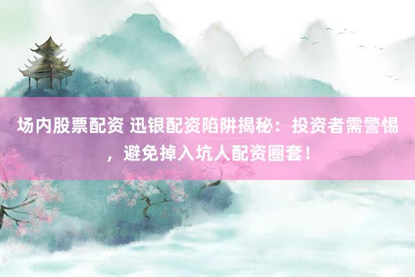 场内股票配资 迅银配资陷阱揭秘：投资者需警惕，避免掉入坑人配资圈套！