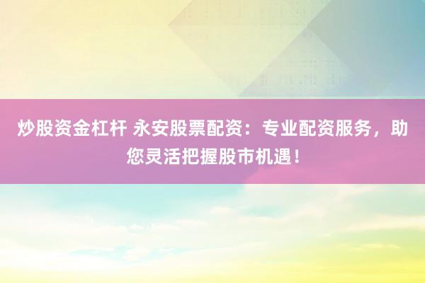 炒股资金杠杆 永安股票配资:专业配资服务,助您灵活把握股市机遇!