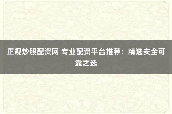 正规炒股配资网 专业配资平台推荐：精选安全可靠之选