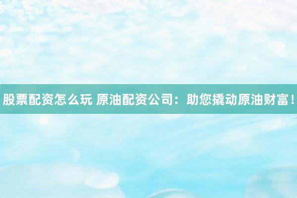股票配资怎么玩 原油配资公司：助您撬动原油财富！