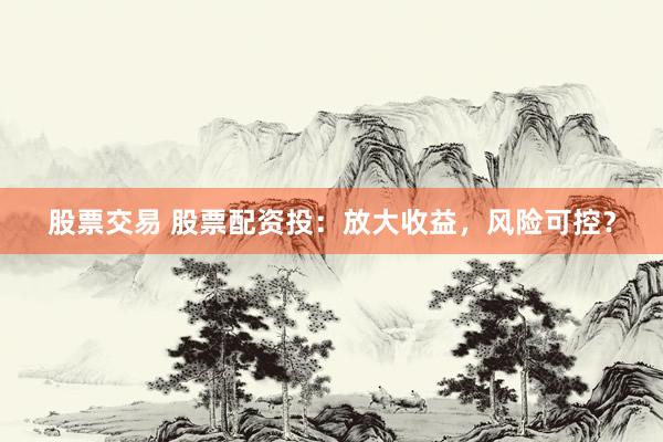 股票交易 股票配资投：放大收益，风险可控？