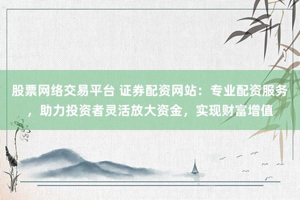 股票网络交易平台 证券配资网站:专业配资服务,助力投资者灵活放大资金,实现财富增值