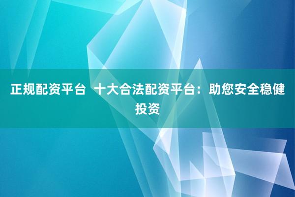 正规配资平台  十大合法配资平台：助您安全稳健投资