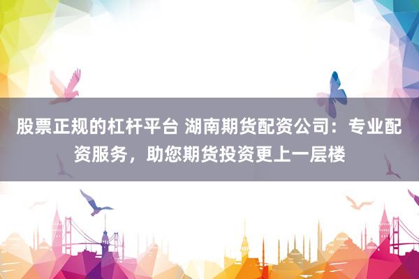股票正规的杠杆平台 湖南期货配资公司：专业配资服务，助您期货投资更上一层楼