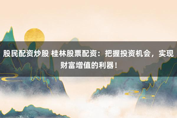 股民配资炒股 桂林股票配资：把握投资机会，实现财富增值的利器！