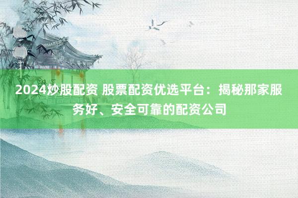 2024炒股配资 股票配资优选平台：揭秘那家服务好、安全可靠的配资公司